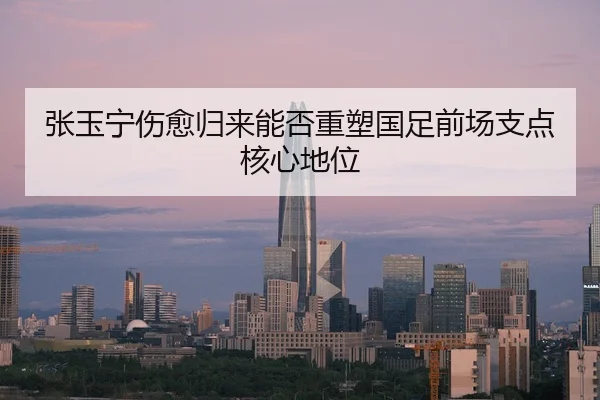 张玉宁伤愈归来能否重塑国足前场支点核心地位